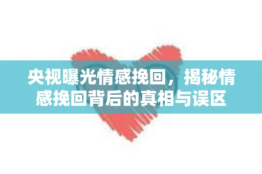 央视曝光情感挽回，揭秘情感挽回背后的真相与误区