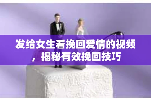 发给女生看挽回爱情的视频，揭秘有效挽回技巧