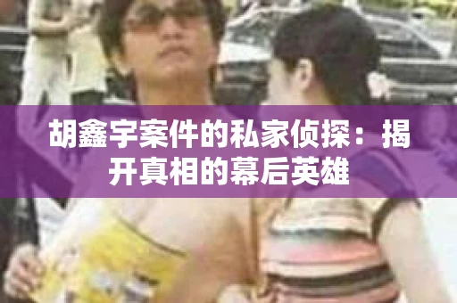 胡鑫宇案件的私家侦探：揭开真相的幕后英雄