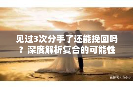 见过3次分手了还能挽回吗？深度解析复合的可能性