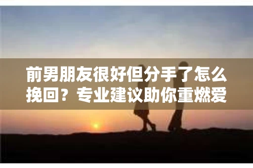前男朋友很好但分手了怎么挽回？专业建议助你重燃爱情火花