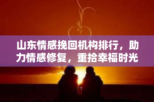 山东情感挽回机构排行，助力情感修复，重拾幸福时光