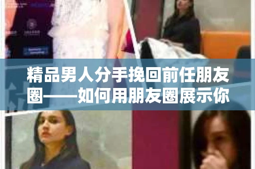 精品男人分手挽回前任朋友圈——如何用朋友圈展示你的改变与诚意