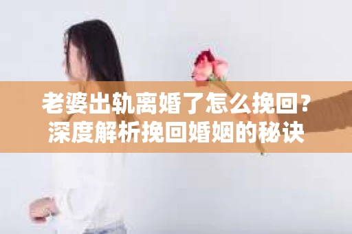 老婆出轨离婚了怎么挽回？深度解析挽回婚姻的秘诀