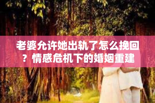 老婆允许她出轨了怎么挽回？情感危机下的婚姻重建