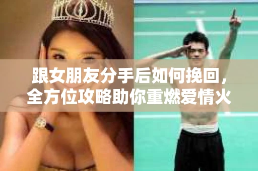 跟女朋友分手后如何挽回，全方位攻略助你重燃爱情火花