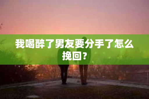 我喝醉了男友要分手了怎么挽回？
