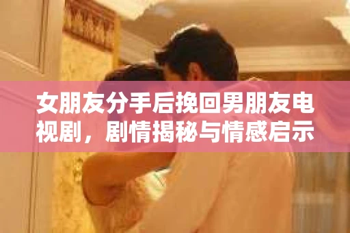 女朋友分手后挽回男朋友电视剧，剧情揭秘与情感启示