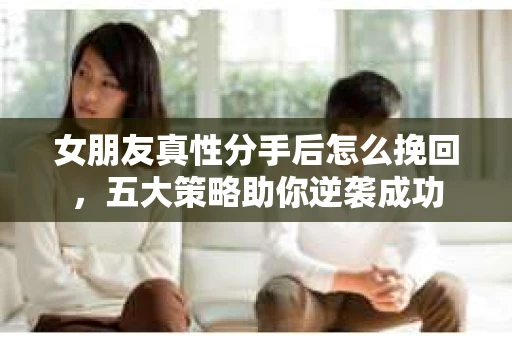 女朋友真性分手后怎么挽回,五大策略助你逆袭成功 女朋友真性分手后怎么挽回,五大策略助你逆袭成功