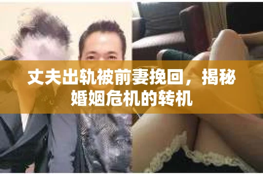 丈夫出轨被前妻挽回，揭秘婚姻危机的转机