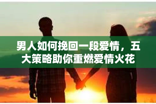 男人如何挽回一段爱情，五大策略助你重燃爱情火花