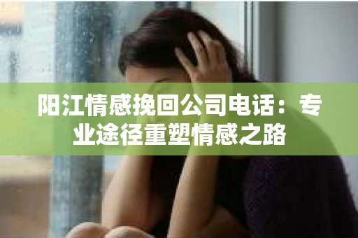 阳江情感挽回公司电话：专业途径重塑情感之路