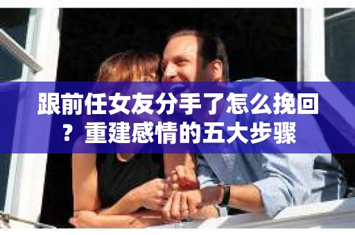 跟前任女友分手了怎么挽回？重建感情的五大步骤