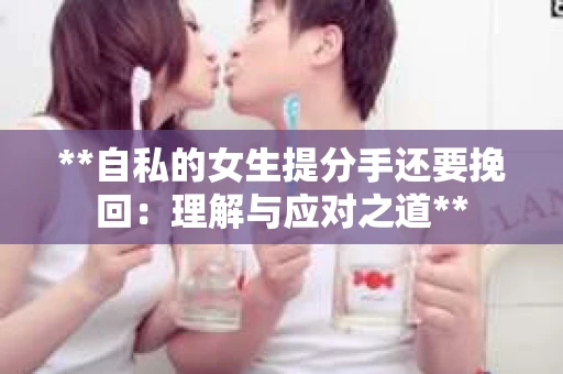 **自私的女生提分手还要挽回：理解与应对之道**
