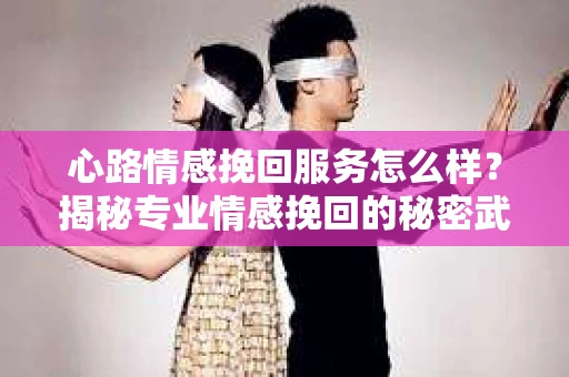 心路情感挽回服务怎么样？揭秘专业情感挽回的秘密武器