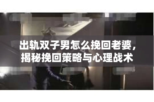 出轨双子男怎么挽回老婆，揭秘挽回策略与心理战术