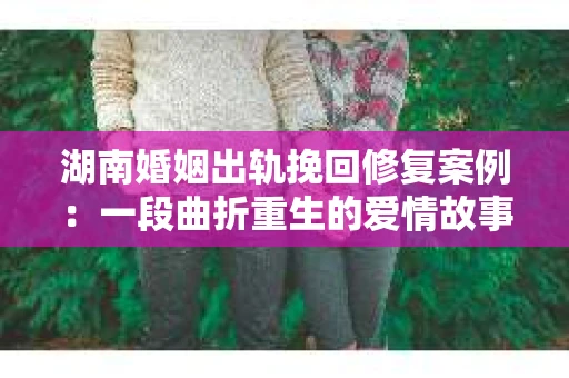 湖南婚姻出轨挽回修复案例：一段曲折重生的爱情故事