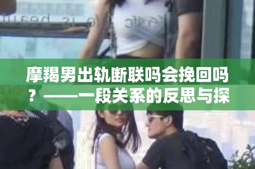 摩羯男出轨断联吗会挽回吗？——一段关系的反思与探讨