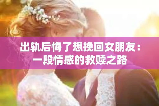 出轨后悔了想挽回女朋友：一段情感的救赎之路