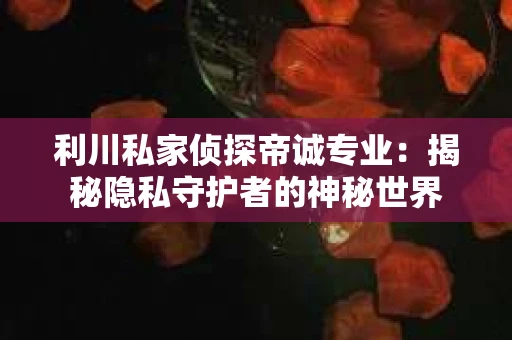 利川私家侦探帝诚专业：揭秘隐私守护者的神秘世界