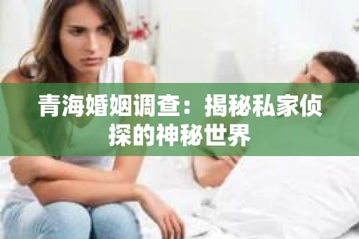 青海婚姻调查：揭秘私家侦探的神秘世界