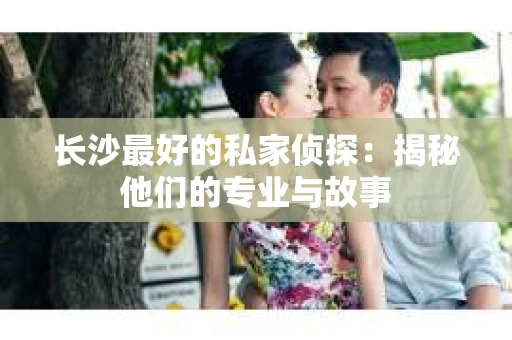 长沙最好的私家侦探：揭秘他们的专业与故事