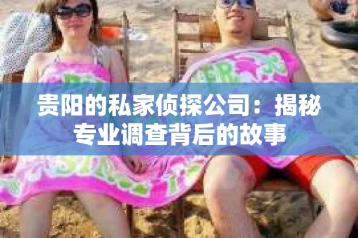 贵阳的私家侦探公司：揭秘专业调查背后的故事