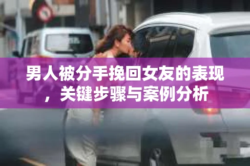 男人被分手挽回女友的表现，关键步骤与案例分析