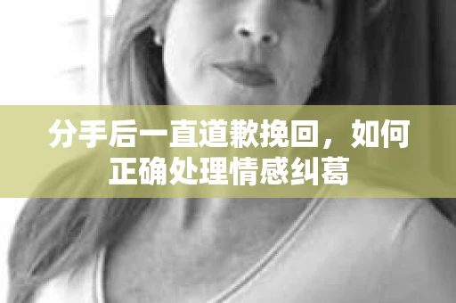 分手后一直道歉挽回，如何正确处理情感纠葛